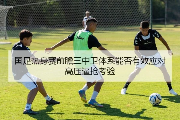 国足热身赛前瞻三中卫体系能否有效应对高压逼抢考验